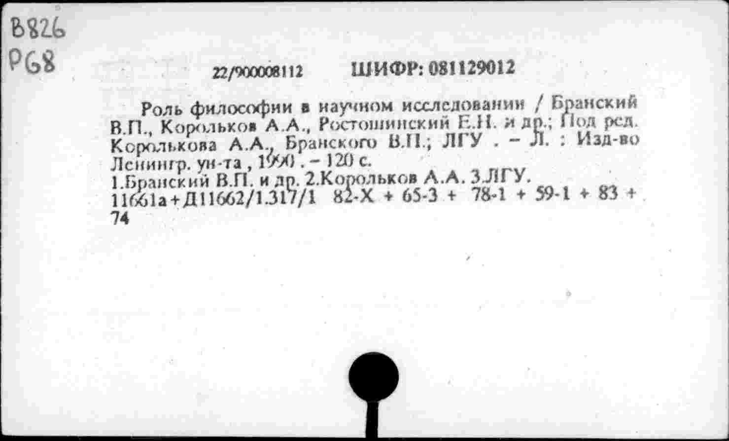 ﻿Рб«
22/900008112 ШИФР: 081129012
Роль философии в научном исследовании / Бранский В П . Корольков А.А., Ростошинский Е.Н. и др.; Под ред. Королькова А.А Брянского В.П.; ЛГУ . - Л. : Изд-во Лсиингр. ун-та , 1990 .-120 с.
1.Бранский В.П. и др. 2.Корольков А.А. 3711 > • 11661а + Д11662/1.317/1 82-Х + 65-3 + 78-1 + 59-1 ♦ 83 + 74